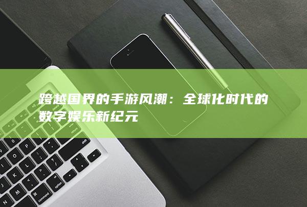 跨越国界的手游风潮：全球化时代的数字娱乐新纪元