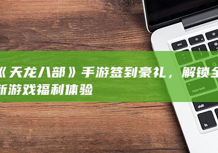 《天龙八部》手游签到豪礼，解锁全新游戏福利体验