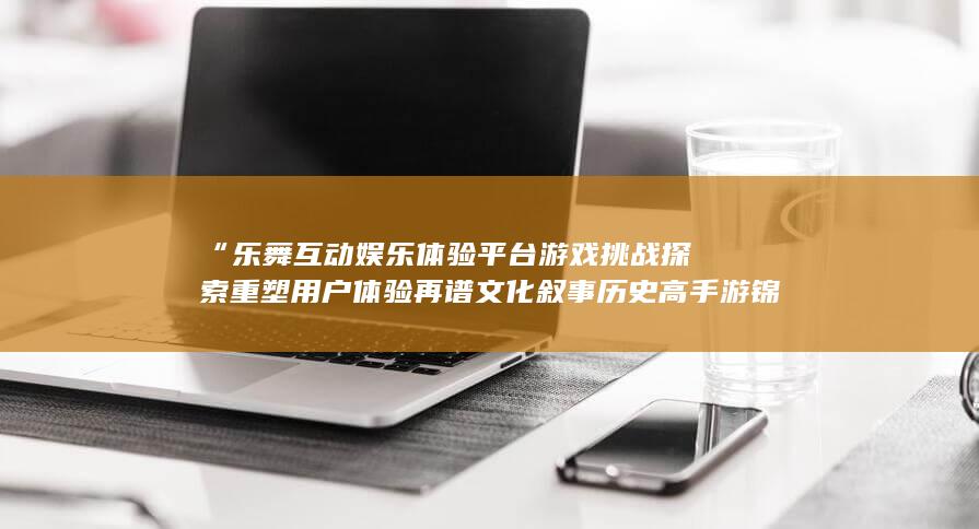 “乐舞互动娱乐体验平台游戏挑战探索重塑用户体验再谱文化叙事历史高手游锦绣”