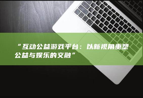 “互动公益游戏平台：以新视角重塑公益与娱乐的交融”