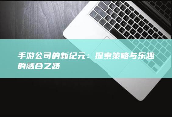 手游公司的新纪元：探索策略与乐趣的融合之路