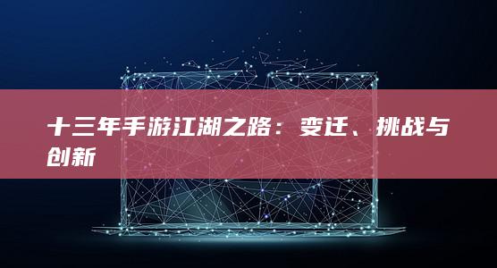 十三年手游江湖之路：变迁、挑战与创新