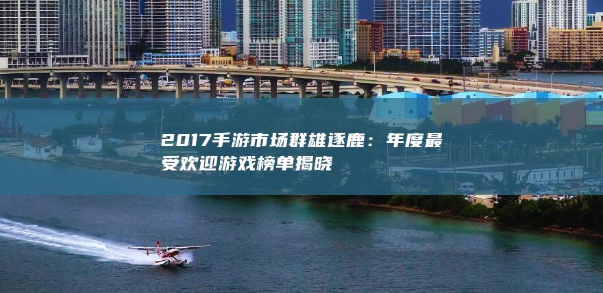 2017手游市场群雄逐鹿：年度最受欢迎游戏榜单揭晓