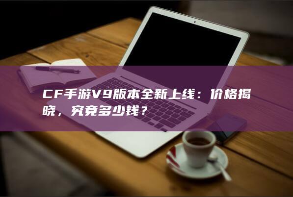 CF手游V9版本全新上线：价格揭晓，究竟多少钱？