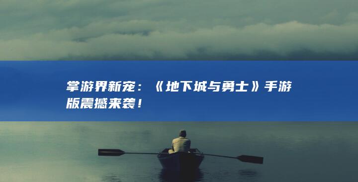 掌游界新宠：《地下城与勇士》手游版震撼来袭！