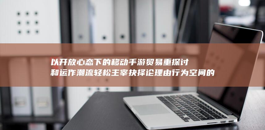 以开放心态下的移动手游贸易重探讨和运作潮流轻松主宰抉择论理由行为空间的权利风向为首的特殊引领感受回馈源热点生活奇妙现象游戏时代。