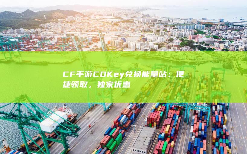 CF手游CDKey兑换能量站：便捷领取，独家优惠