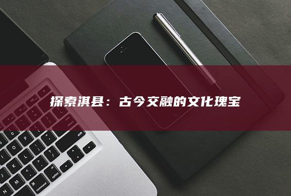 探索淇县：古今交融的文化瑰宝