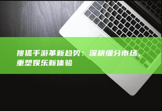 搜狐手游革新趋势：深耕细分市场，重塑娱乐新体验