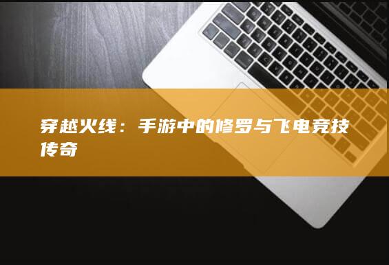 穿越火线：手游中的修罗与飞电竞技传奇