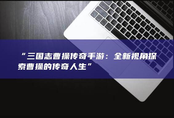 “三国志曹操传奇手游：全新视角探索曹操的传奇人生”