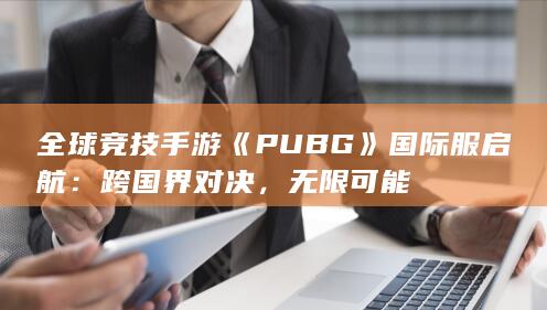 全球竞技手游《PUBG》国际服启航：跨国界对决，无限可能