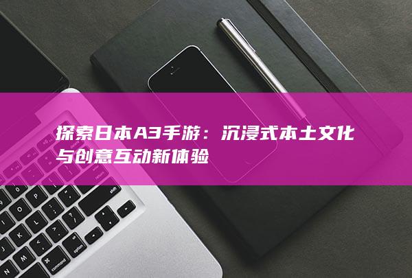 探索日本A3手游：沉浸式本土文化与创意互动新体验