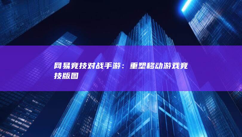 网易竞技对战手游：重塑移动游戏竞技版图