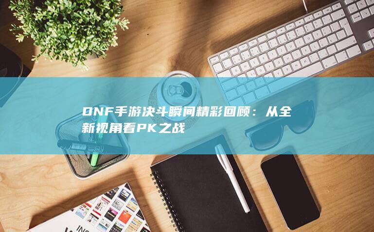 DNF手游决斗瞬间精彩回顾：从全新视角看PK之战