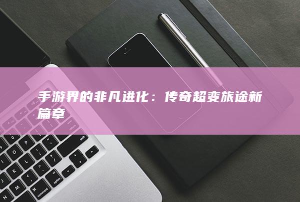 手游界的非凡进化：传奇超变旅途新篇章