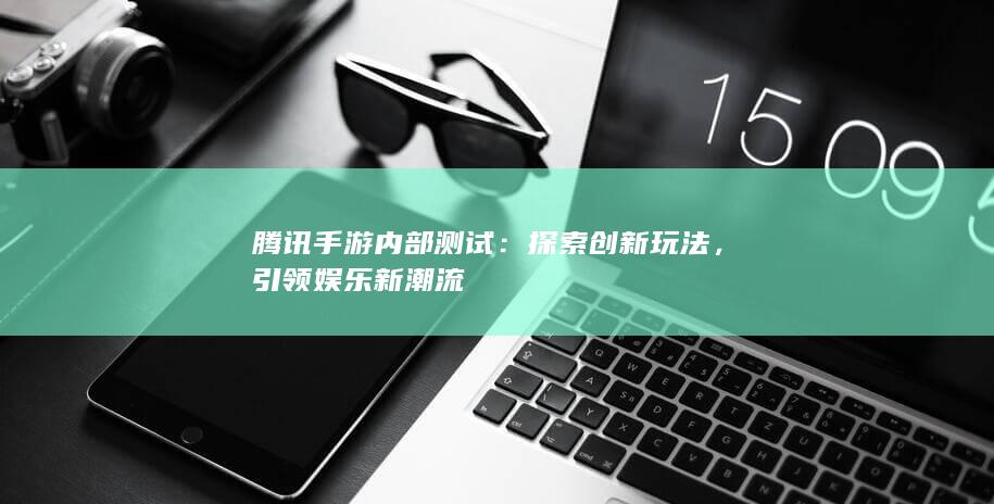 腾讯手游内部测试：探索创新玩法，引领娱乐新潮流