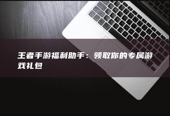 王者手游福利助手：领取你的专属游戏礼包