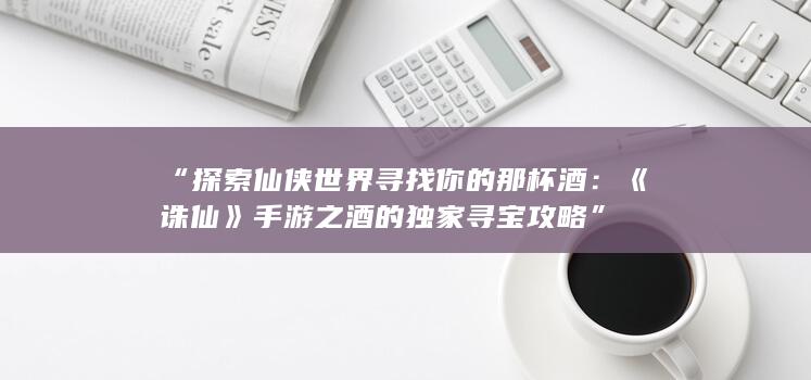 “探索仙侠世界寻找你的那杯酒：《诛仙》手游之酒的独家寻宝攻略”