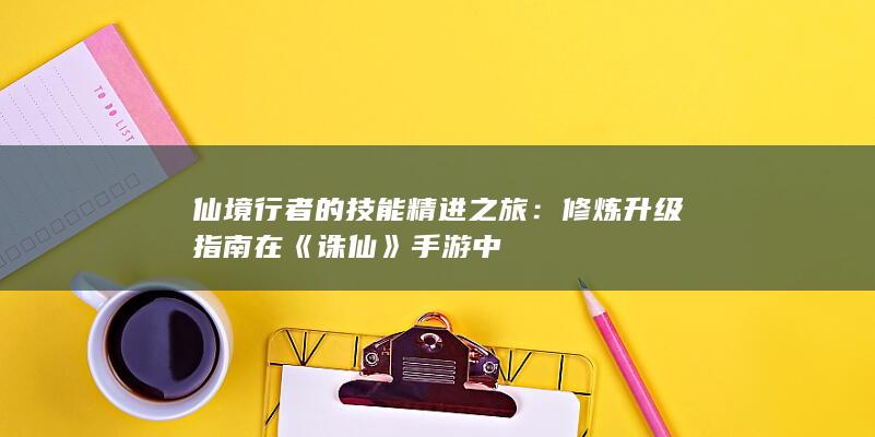 仙境行者的技能精进之旅：修炼升级指南在《诛仙》手游中