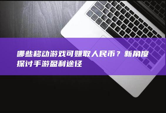 哪些移动游戏可赚取人民币？新角度探讨手游盈利途径