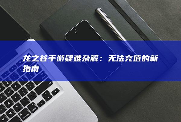 龙之谷手游疑难杂解：无法充值的新指南