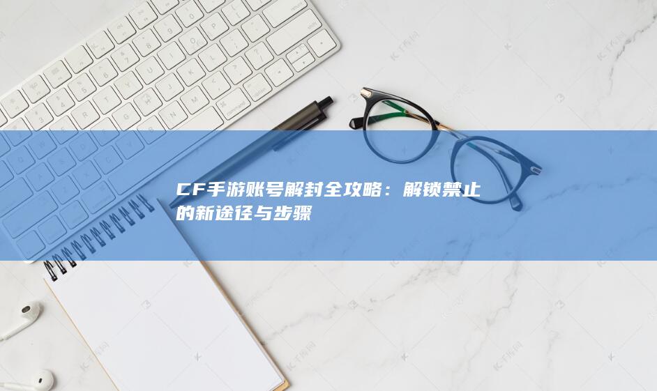 CF手游账号解封全攻略：解锁禁止的新途径与步骤