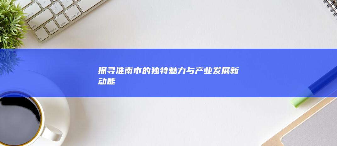 探寻淮南市的独特魅力与产业发展新动能