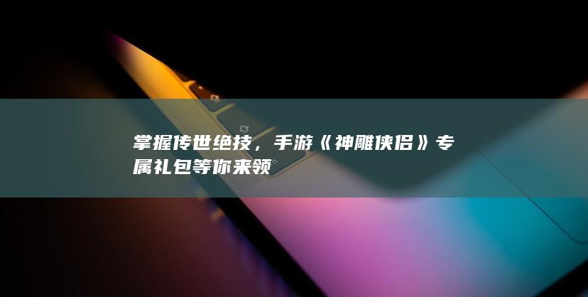 掌握传世绝技，手游《神雕侠侣》专属礼包等你来领