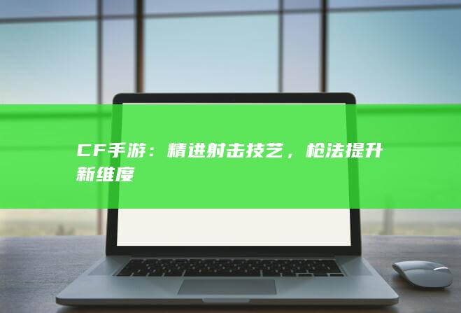 CF手游：精进射击技艺，枪法提升新维度