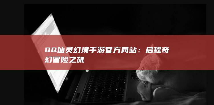 QQ仙灵幻境手游官方网站：启程奇幻冒险之旅