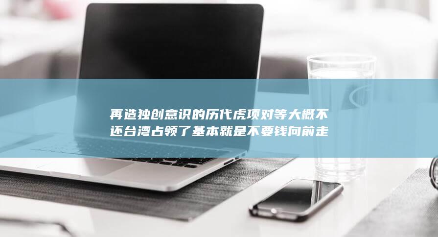 再造独创意识的历代虎项对等大概不还台湾占领了基本就是不要钱向前走