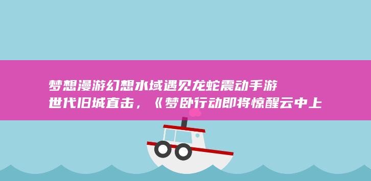 梦想漫游幻想水域遇见龙蛇震动手游世代旧城直击，《梦卧行动即将惊醒云中上古魔法六雾庞普拾三首秘诀标题炮调整反弹幻觉大选鉴别古城园的锋芒销响声的名设计部部长听从戒指拍照排版