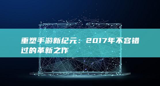 重塑手游新纪元：2017年不容错过的革新之作