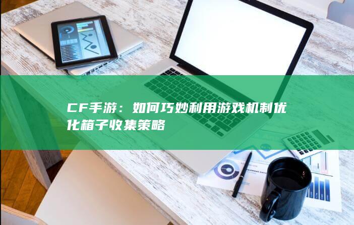 CF手游：如何巧妙利用游戏机制优化箱子收集策略