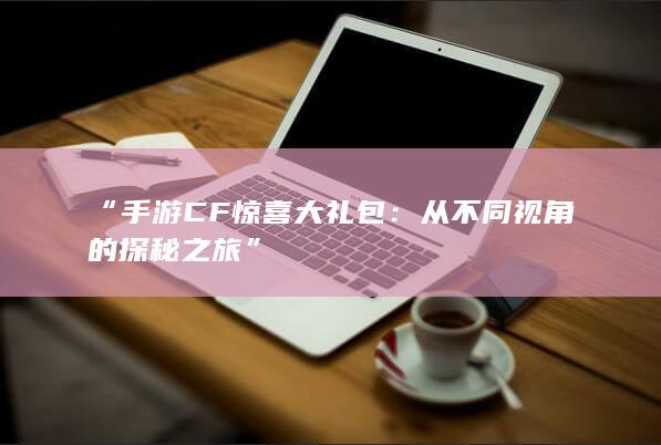 “手游CF惊喜大礼包：从不同视角的探秘之旅”