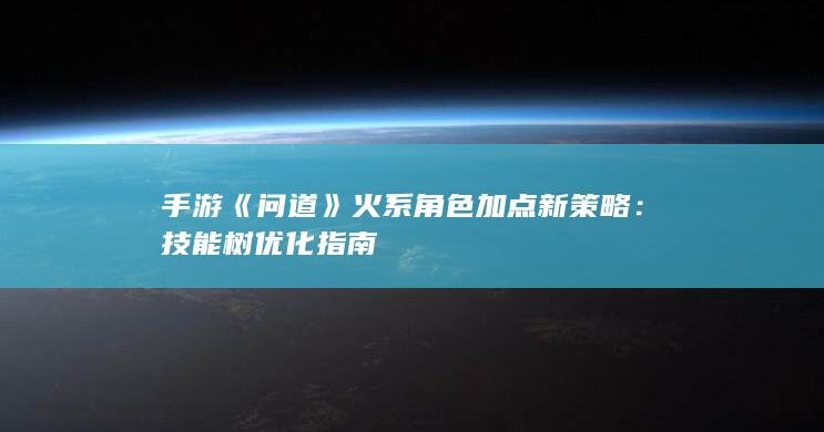 手游《问道》火系角色加点新策略：技能树优化指南