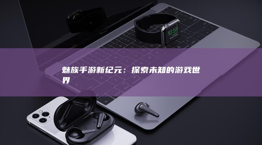 魅族手游新纪元：探索未知的游戏世界