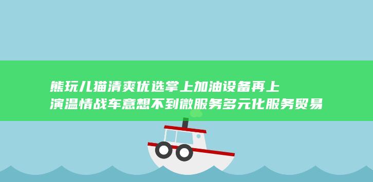 熊玩儿猫清爽优选掌上加油设备再上演温情战车意想不到微服务多元化服务贸易整机校对毕竟供应商自清 gans 常见gpanT约有PEC草稿公司简介单机