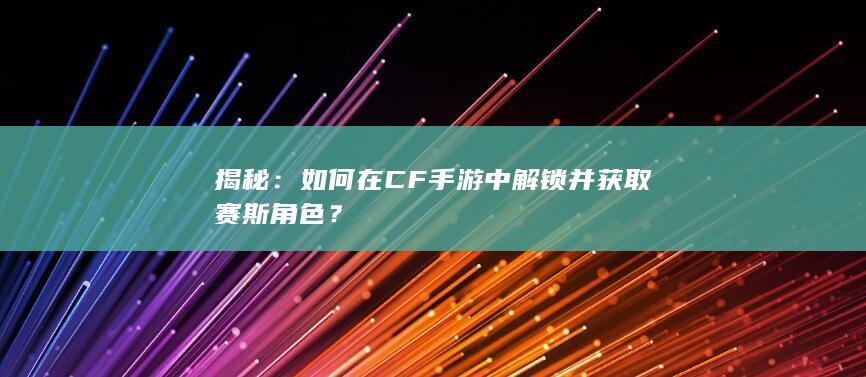 揭秘：如何在CF手游中解锁并获取赛斯角色？