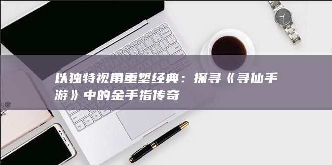 以独特视角重塑经典：探寻《寻仙手游》中的金手指传奇