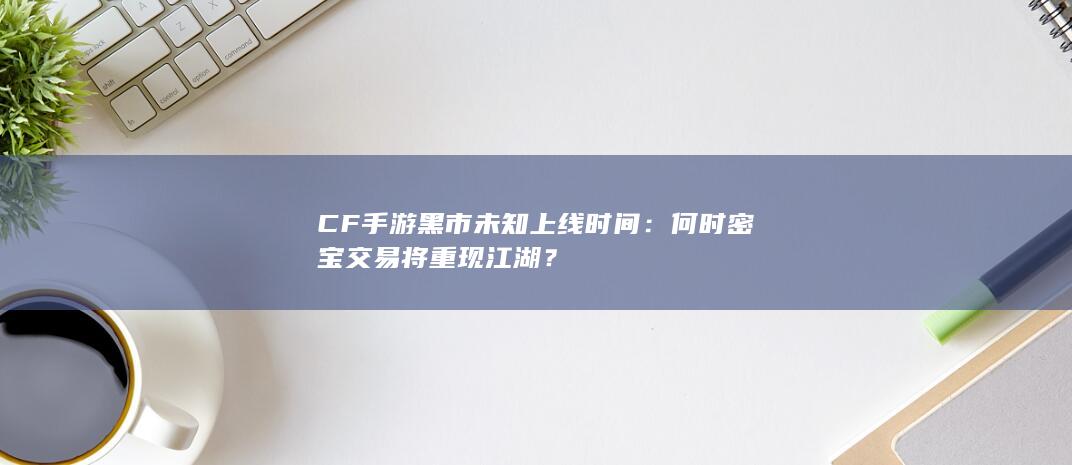 CF手游黑市未知上线时间：何时密宝交易将重现江湖？