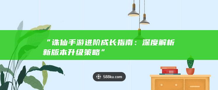 “诛仙手游进阶成长指南：深度解析新版本升级策略”