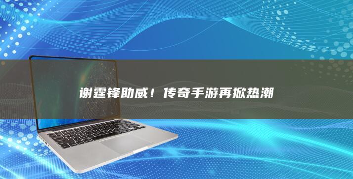 谢霆锋助威！传奇手游再掀热潮