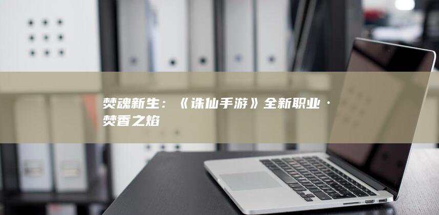 焚魂新生：《诛仙手游》全新职业·焚香之焰