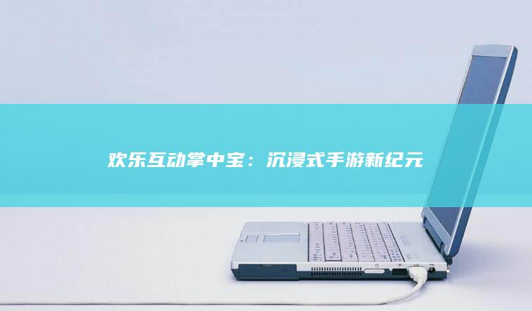 欢乐互动掌中宝：沉浸式手游新纪元