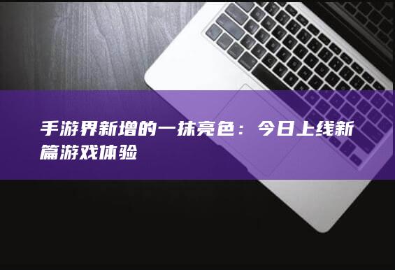 手游界新增的一抹亮色：今日上线新篇游戏体验