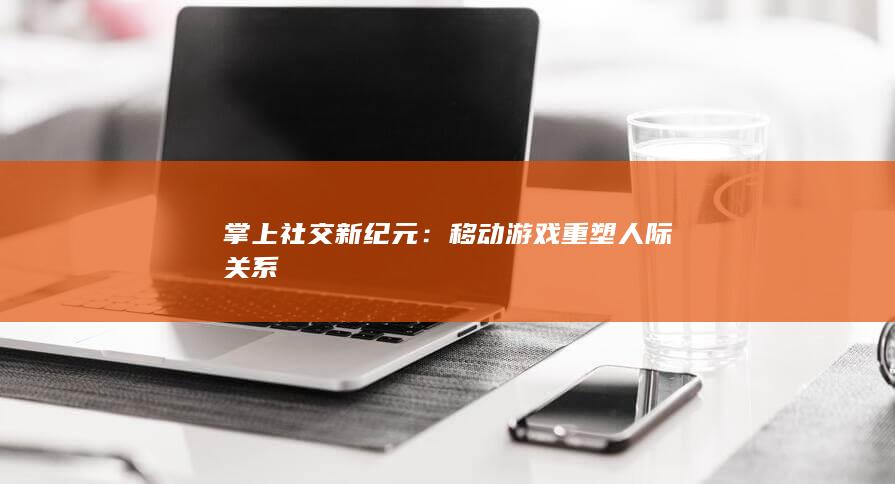 掌上社交新纪元：移动游戏重塑人际关系