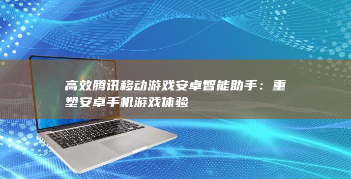 高效腾讯移动游戏安卓智能助手：重塑安卓手机游戏体验