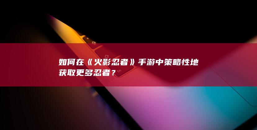 如何在《火影忍者》手游中策略性地获取更多忍者？